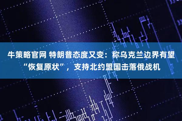 牛策略官网 特朗普态度又变：称乌克兰边界有望“恢复原状”，支持北约盟国击落俄战机