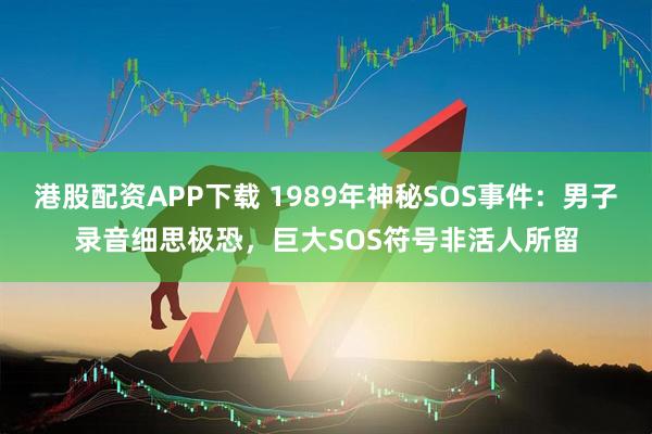 港股配资APP下载 1989年神秘SOS事件：男子录音细思极恐，巨大SOS符号非活人所留