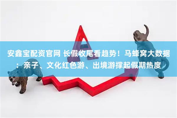 安鑫宝配资官网 长假收尾看趋势！马蜂窝大数据：亲子、文化红色游、出境游撑起假期热度