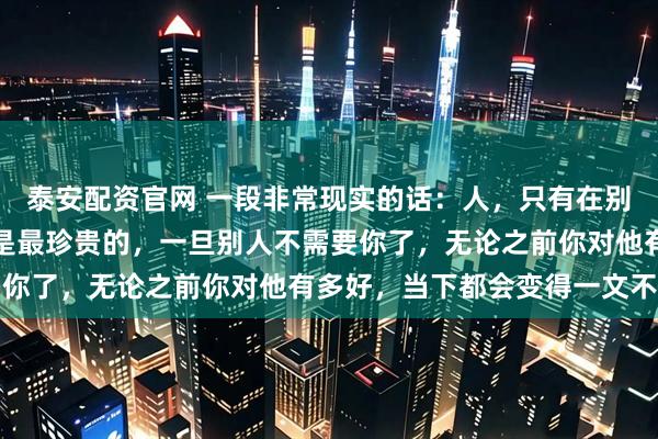 泰安配资官网 一段非常现实的话：人，只有在别人需要你的时候，你才是最珍贵的，一旦别人不需要你了，无论之前你对他有多好，当下都会变得一文不值