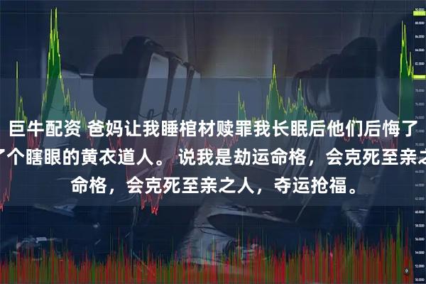 巨牛配资 爸妈让我睡棺材赎罪我长眠后他们后悔了 我周岁宴上来了个瞎眼的黄衣道人。 说我是劫运命格，会克死至亲之人，夺运抢福。