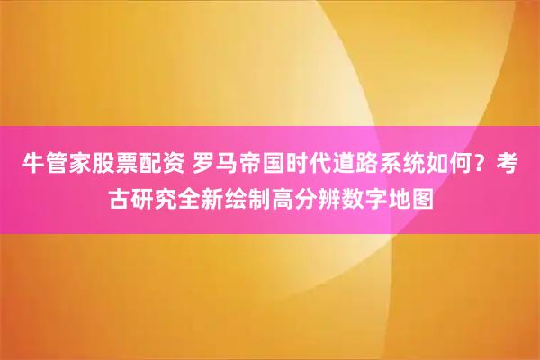 牛管家股票配资 罗马帝国时代道路系统如何？考古研究全新绘制高分辨数字地图