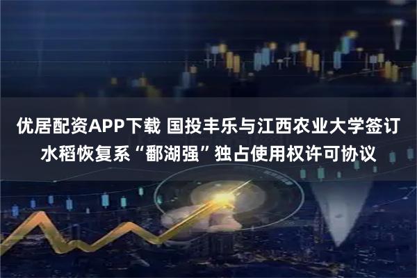 优居配资APP下载 国投丰乐与江西农业大学签订水稻恢复系“鄱湖强”独占使用权许可协议