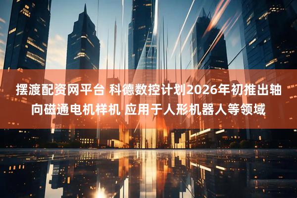 摆渡配资网平台 科德数控计划2026年初推出轴向磁通电机样机 应用于人形机器人等领域