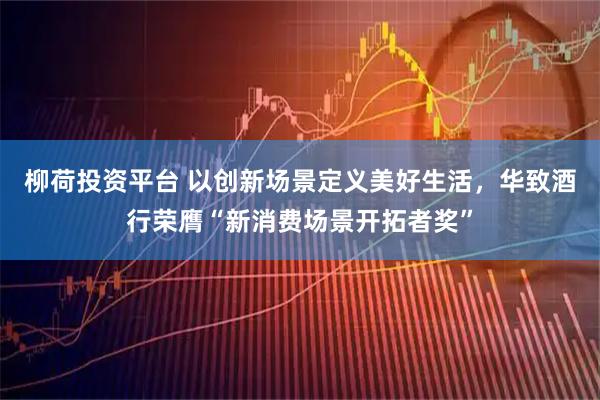 柳荷投资平台 以创新场景定义美好生活,华致酒行荣膺“新消费场景开拓者奖”