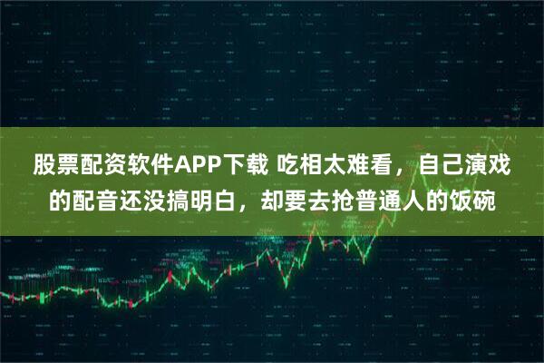 股票配资软件APP下载 吃相太难看，自己演戏的配音还没搞明白，却要去抢普通人的饭碗