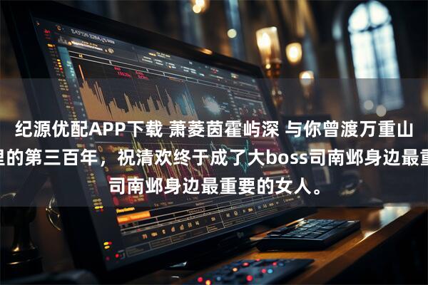 纪源优配APP下载 萧菱茵霍屿深 与你曾渡万重山 穿到游戏里的第三百年,祝清欢终于成了大boss司南邺身边最重要的女人。