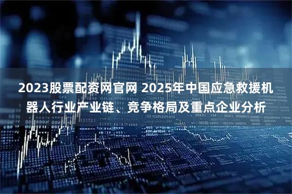 2023股票配资网官网 2025年中国应急救援机器人行业产业链、竞争格局及重点企业分析