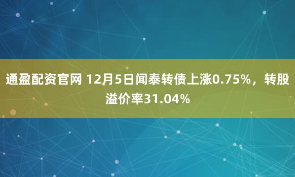 通盈配资官网 12月5日闻泰转债上涨0.75%，转股溢价率31.04%