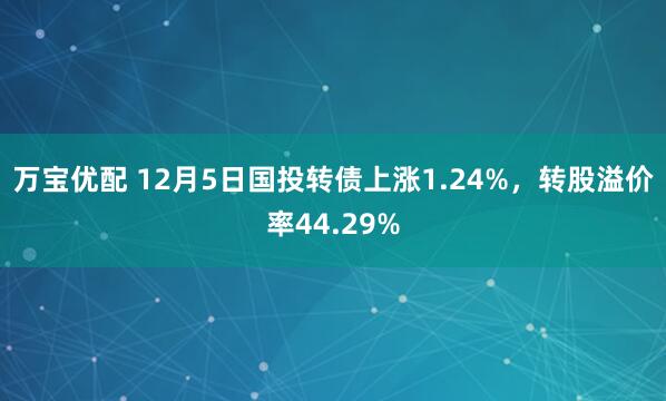 万宝优配 12月5日国投转债上涨1.24%,转股溢价率44.29%