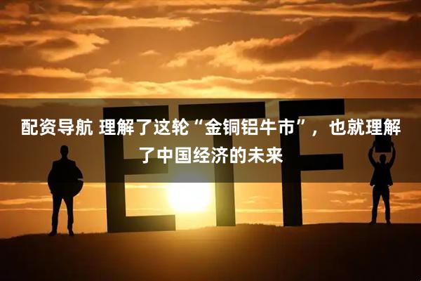 配资导航 理解了这轮“金铜铝牛市”，也就理解了中国经济的未来