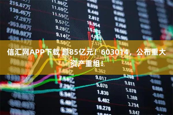 信汇网APP下载 超85亿元！603014，公布重大资产重组！