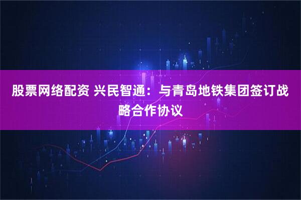 股票网络配资 兴民智通：与青岛地铁集团签订战略合作协议