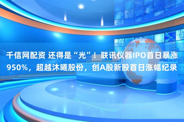 千信网配资 还得是“光”！联讯仪器IPO首日暴涨950%，超越沐曦股份，创A股新股首日涨幅纪录