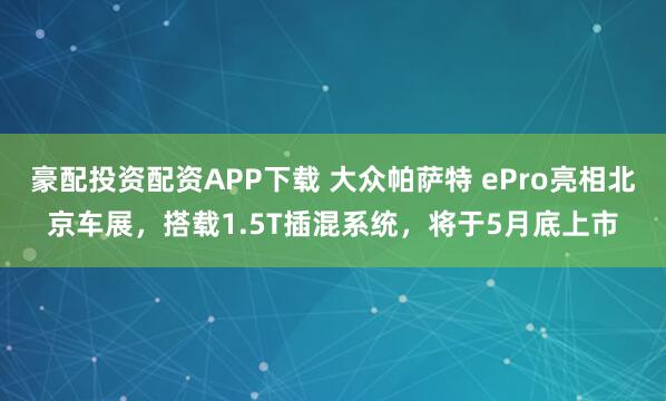 豪配投资配资APP下载 大众帕萨特 ePro亮相北京车展，搭载1.5T插混系统，将于5月底上市