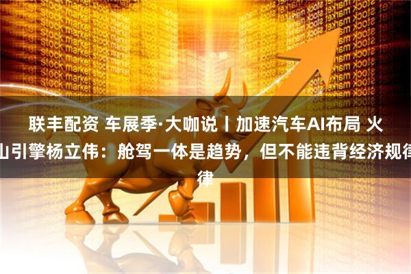 联丰配资 车展季·大咖说丨加速汽车AI布局 火山引擎杨立伟：舱驾一体是趋势，但不能违背经济规律