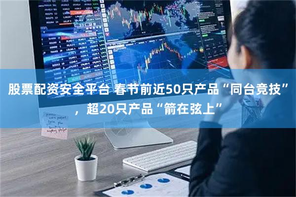 股票配资安全平台 春节前近50只产品“同台竞技”，超20只产品“箭在弦上”