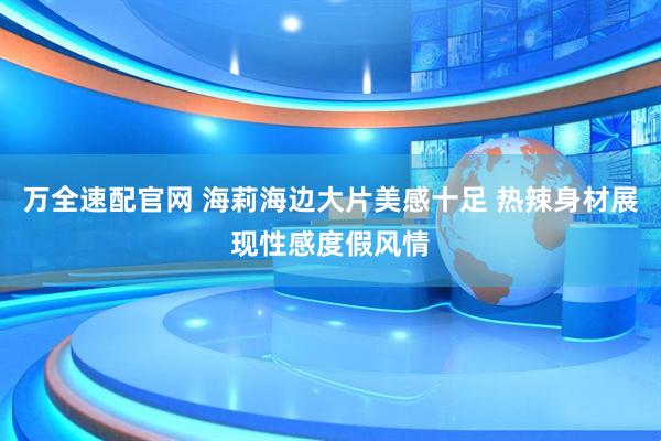 万全速配官网 海莉海边大片美感十足 热辣身材展现性感度假风情