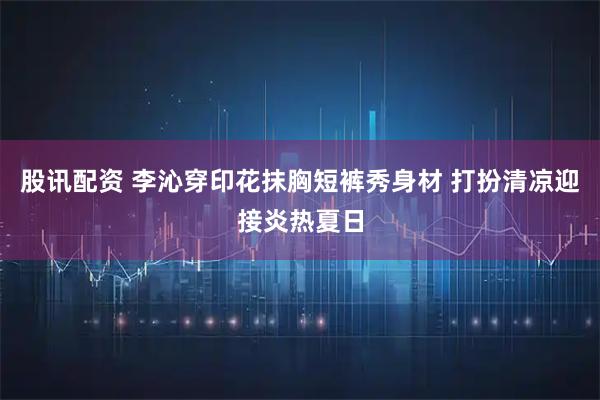股讯配资 李沁穿印花抹胸短裤秀身材 打扮清凉迎接炎热夏日