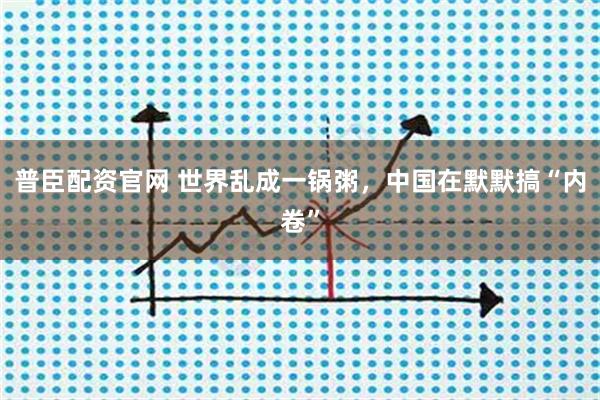 普臣配资官网 世界乱成一锅粥，中国在默默搞“内卷”