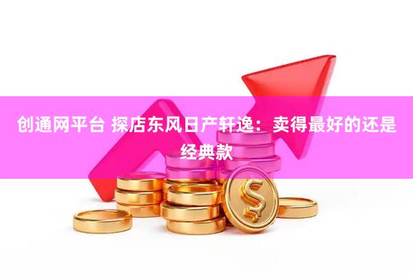 创通网平台 探店东风日产轩逸：卖得最好的还是经典款