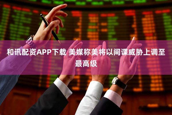 和讯配资APP下载 美媒称美将以间谍威胁上调至最高级
