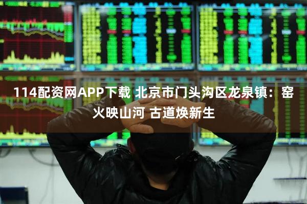 114配资网APP下载 北京市门头沟区龙泉镇：窑火映山河 古道焕新生