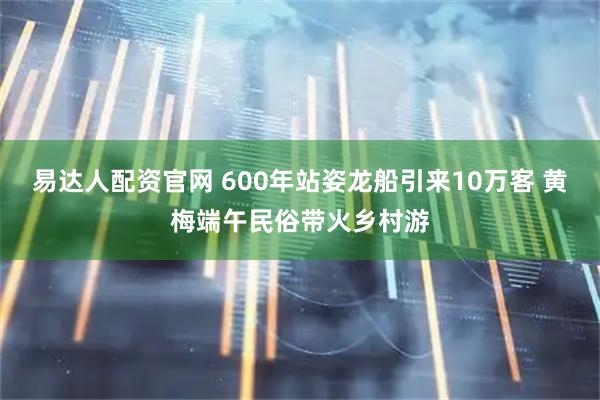 易达人配资官网 600年站姿龙船引来10万客 黄梅端午民俗带火乡村游