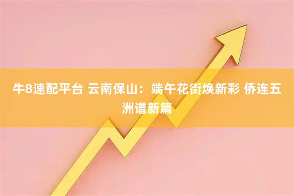 牛8速配平台 云南保山:端午花街焕新彩 侨连五洲谱新篇