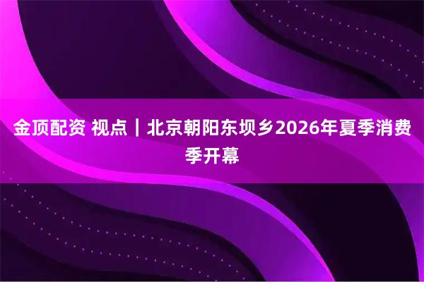 金顶配资 视点|北京朝阳东坝乡2026年夏季消费季开幕