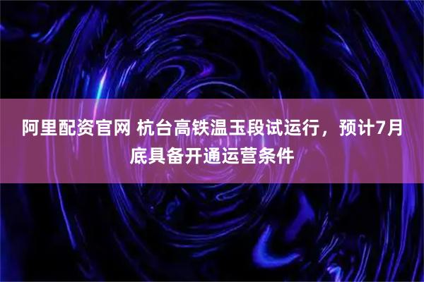 阿里配资官网 杭台高铁温玉段试运行，预计7月底具备开通运营条件