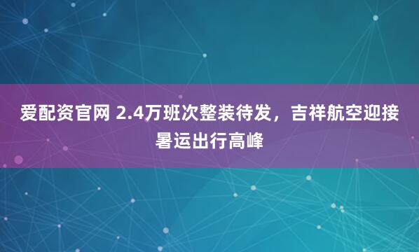 爱配资官网 2.4万班次整装待发，吉祥航空迎接暑运出行高峰