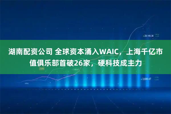 湖南配资公司 全球资本涌入WAIC,上海千亿市值俱乐部首破26家,硬科技成主力