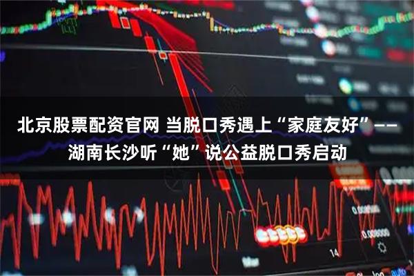 北京股票配资官网 当脱口秀遇上“家庭友好”——湖南长沙听“她”说公益脱口秀启动